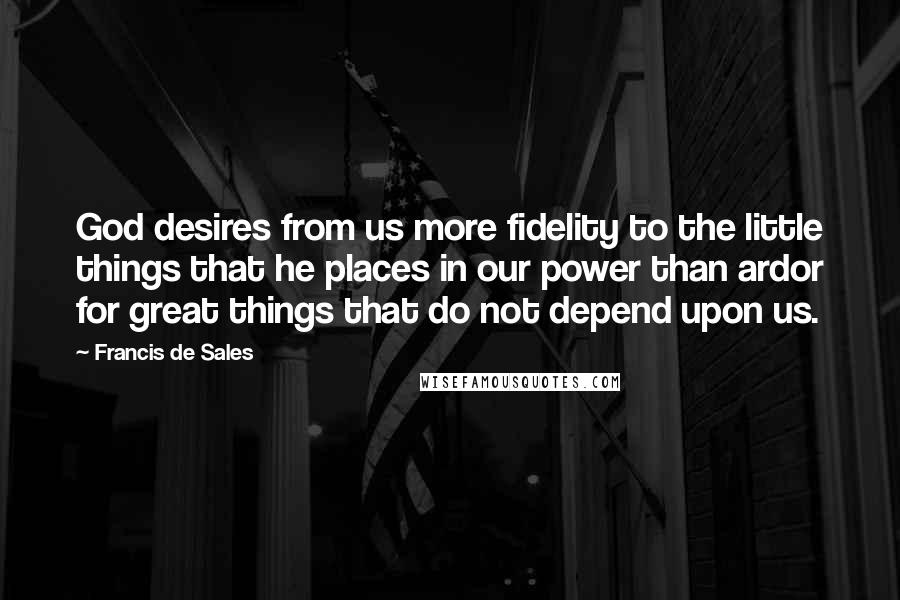 Francis De Sales Quotes: God desires from us more fidelity to the little things that he places in our power than ardor for great things that do not depend upon us.