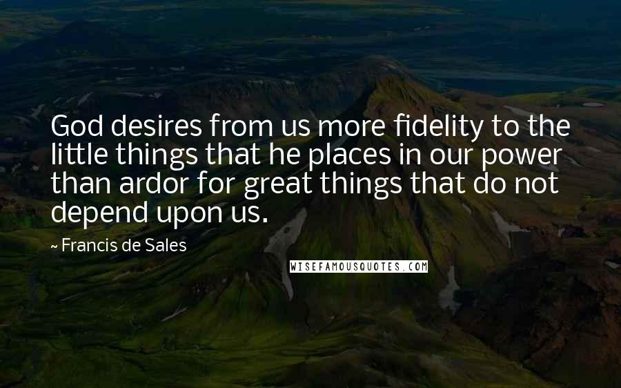 Francis De Sales Quotes: God desires from us more fidelity to the little things that he places in our power than ardor for great things that do not depend upon us.