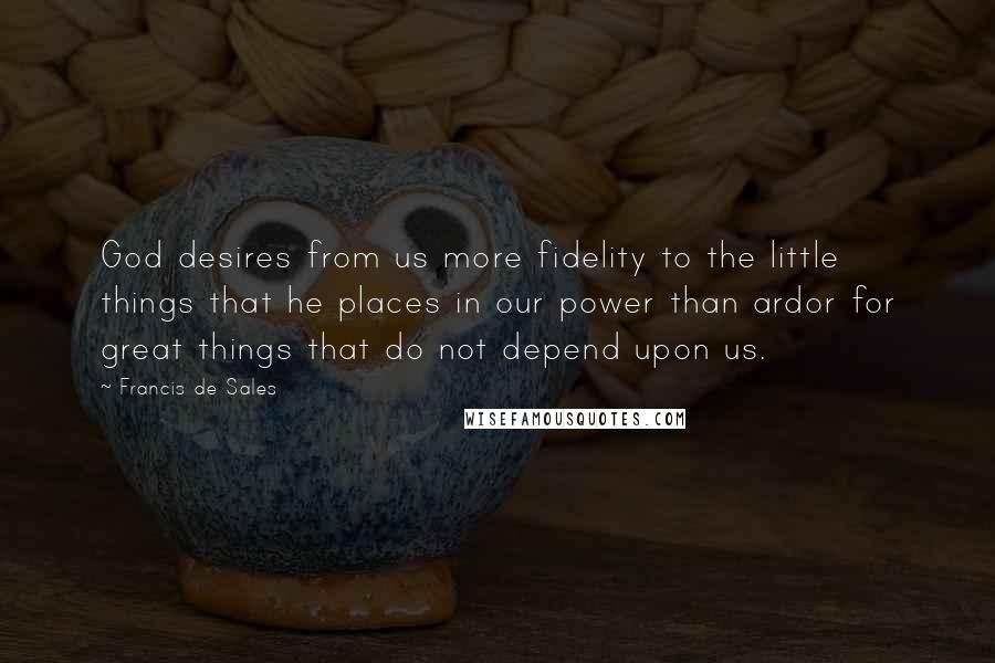 Francis De Sales Quotes: God desires from us more fidelity to the little things that he places in our power than ardor for great things that do not depend upon us.