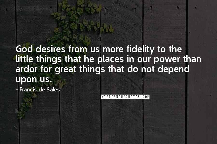 Francis De Sales Quotes: God desires from us more fidelity to the little things that he places in our power than ardor for great things that do not depend upon us.