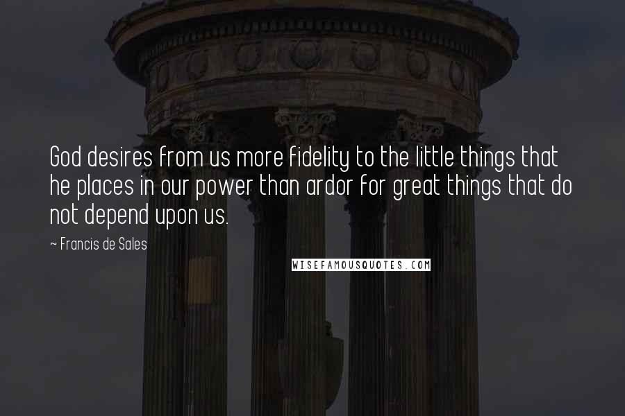 Francis De Sales Quotes: God desires from us more fidelity to the little things that he places in our power than ardor for great things that do not depend upon us.