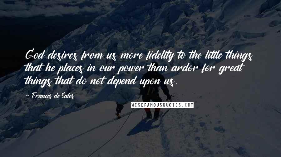 Francis De Sales Quotes: God desires from us more fidelity to the little things that he places in our power than ardor for great things that do not depend upon us.