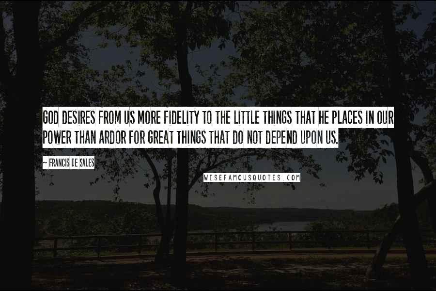 Francis De Sales Quotes: God desires from us more fidelity to the little things that he places in our power than ardor for great things that do not depend upon us.