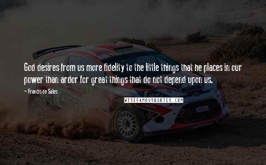 Francis De Sales Quotes: God desires from us more fidelity to the little things that he places in our power than ardor for great things that do not depend upon us.