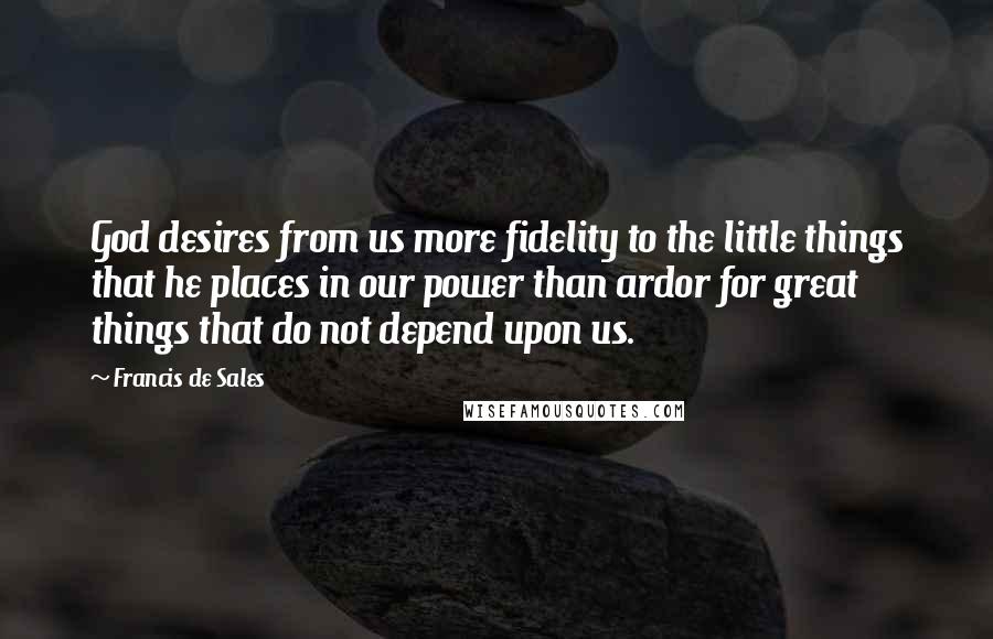 Francis De Sales Quotes: God desires from us more fidelity to the little things that he places in our power than ardor for great things that do not depend upon us.