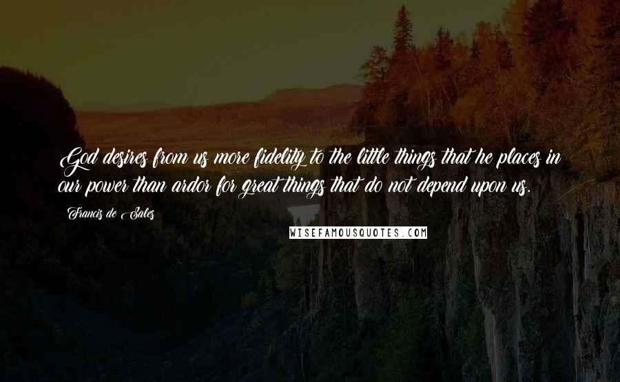 Francis De Sales Quotes: God desires from us more fidelity to the little things that he places in our power than ardor for great things that do not depend upon us.