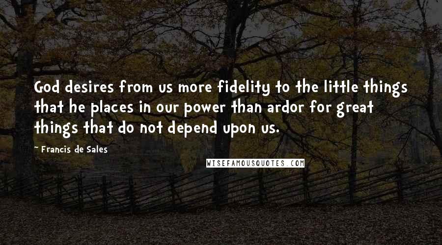 Francis De Sales Quotes: God desires from us more fidelity to the little things that he places in our power than ardor for great things that do not depend upon us.