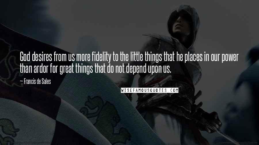Francis De Sales Quotes: God desires from us more fidelity to the little things that he places in our power than ardor for great things that do not depend upon us.