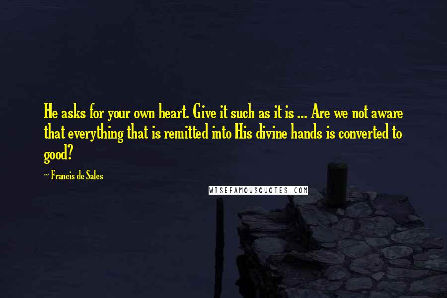 Francis De Sales Quotes: He asks for your own heart. Give it such as it is ... Are we not aware that everything that is remitted into His divine hands is converted to good?