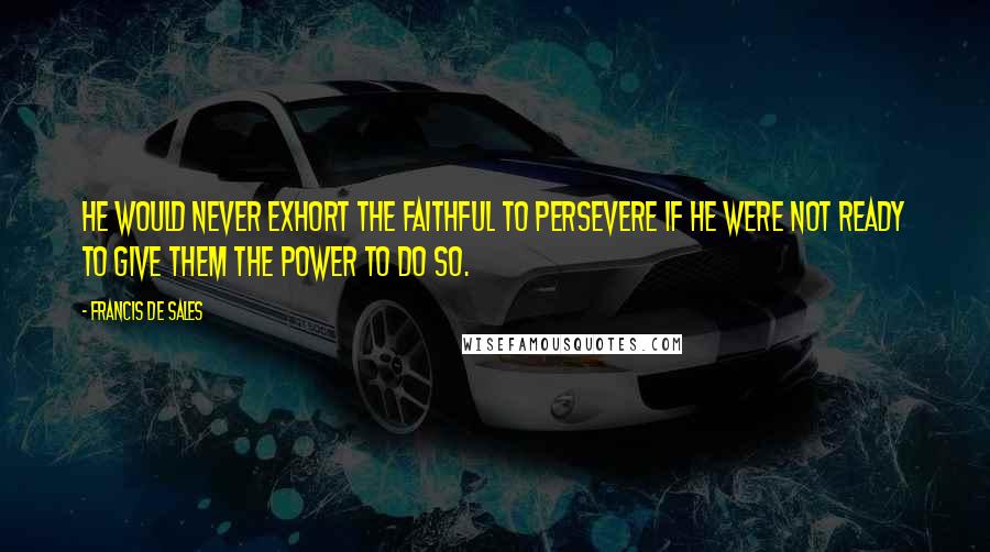 Francis De Sales Quotes: He would never exhort the faithful to persevere if he were not ready to give them the power to do so.