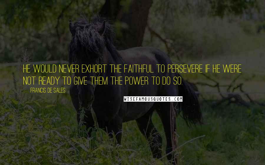 Francis De Sales Quotes: He would never exhort the faithful to persevere if he were not ready to give them the power to do so.