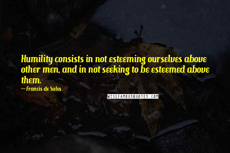 Francis De Sales Quotes: Humility consists in not esteeming ourselves above other men, and in not seeking to be esteemed above them.