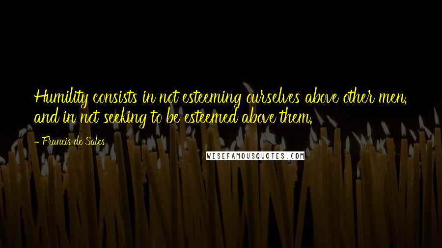 Francis De Sales Quotes: Humility consists in not esteeming ourselves above other men, and in not seeking to be esteemed above them.