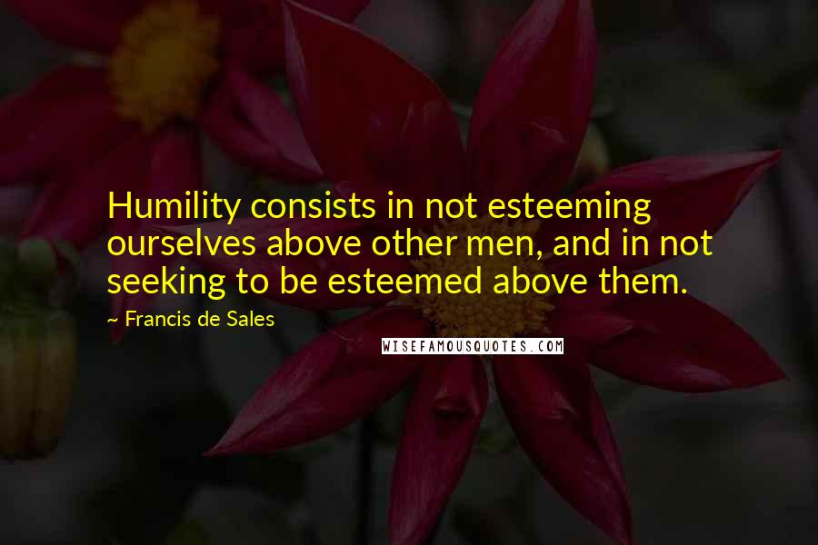 Francis De Sales Quotes: Humility consists in not esteeming ourselves above other men, and in not seeking to be esteemed above them.