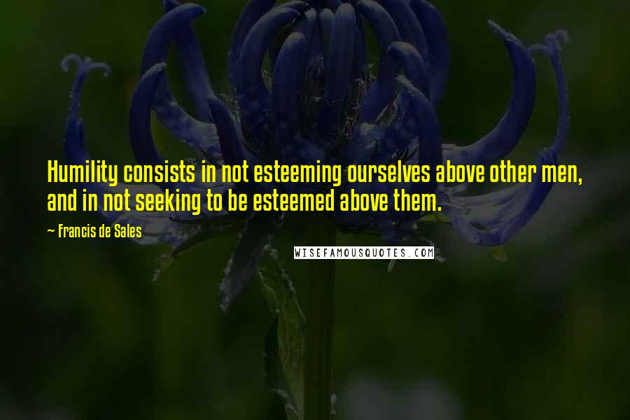 Francis De Sales Quotes: Humility consists in not esteeming ourselves above other men, and in not seeking to be esteemed above them.