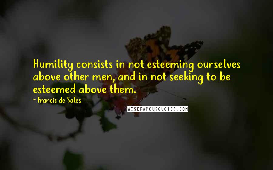 Francis De Sales Quotes: Humility consists in not esteeming ourselves above other men, and in not seeking to be esteemed above them.