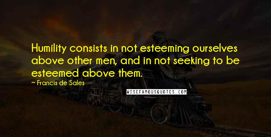 Francis De Sales Quotes: Humility consists in not esteeming ourselves above other men, and in not seeking to be esteemed above them.