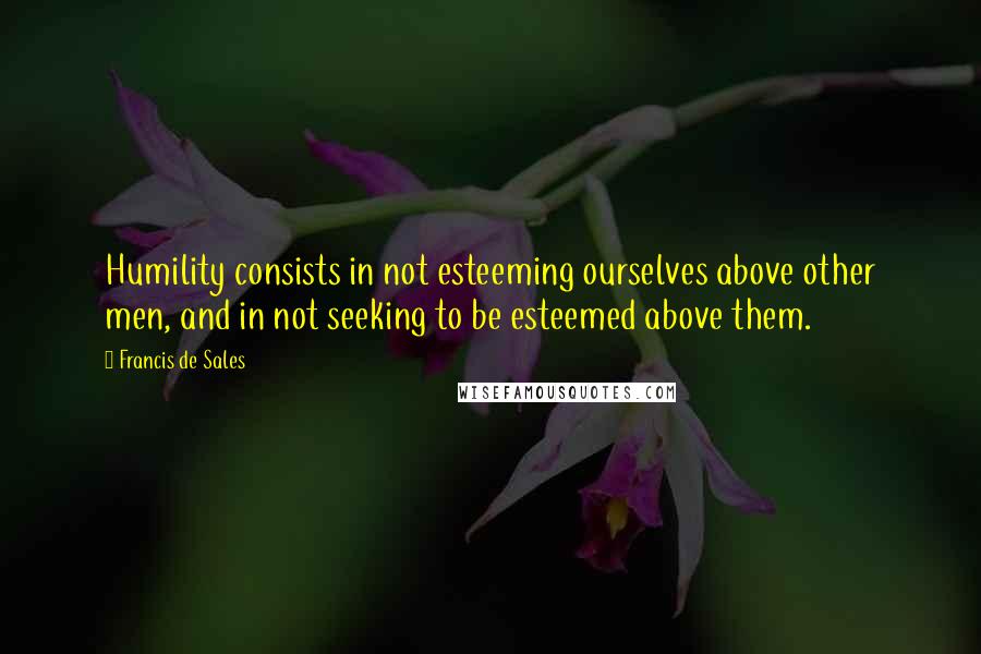 Francis De Sales Quotes: Humility consists in not esteeming ourselves above other men, and in not seeking to be esteemed above them.