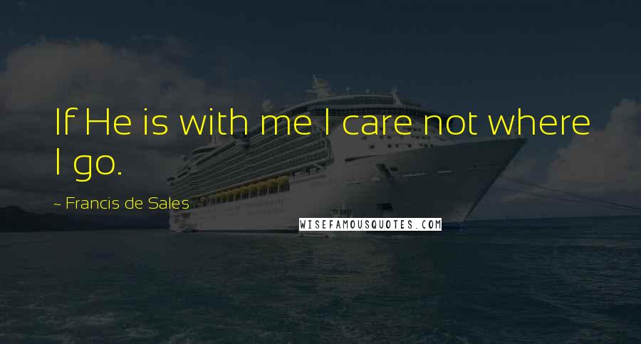 Francis De Sales Quotes: If He is with me I care not where I go.