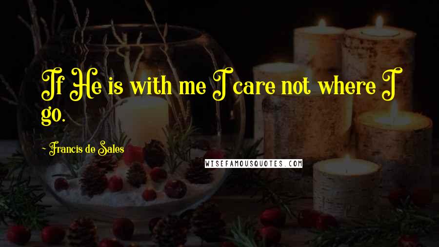 Francis De Sales Quotes: If He is with me I care not where I go.