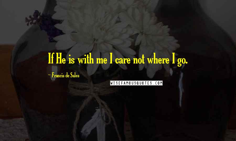 Francis De Sales Quotes: If He is with me I care not where I go.