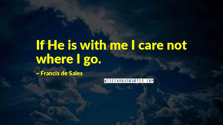 Francis De Sales Quotes: If He is with me I care not where I go.