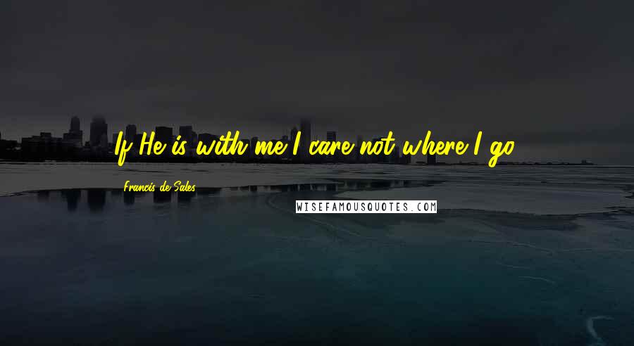 Francis De Sales Quotes: If He is with me I care not where I go.