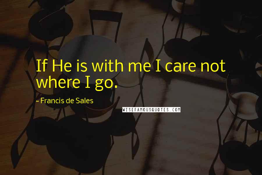 Francis De Sales Quotes: If He is with me I care not where I go.