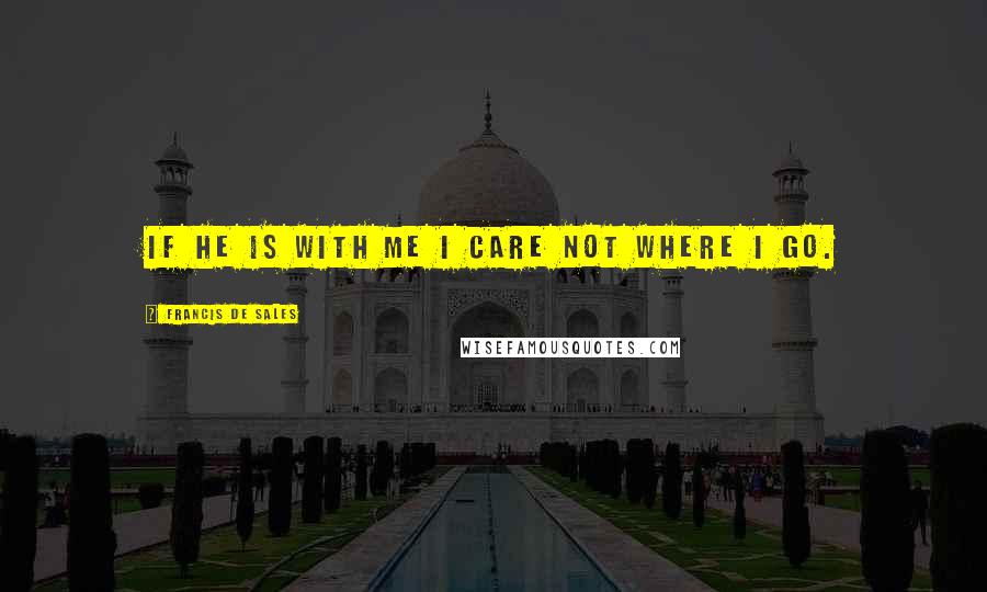 Francis De Sales Quotes: If He is with me I care not where I go.