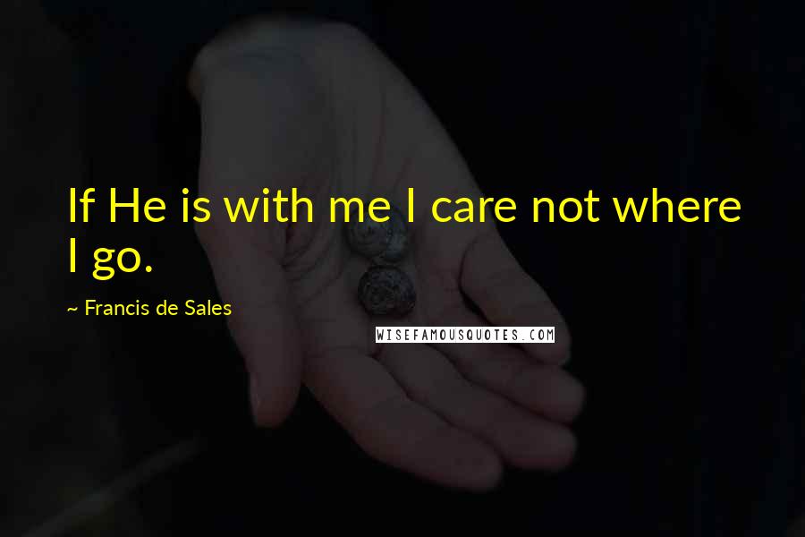 Francis De Sales Quotes: If He is with me I care not where I go.