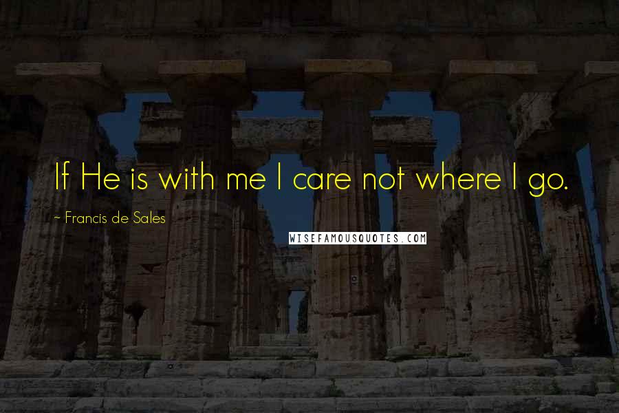 Francis De Sales Quotes: If He is with me I care not where I go.
