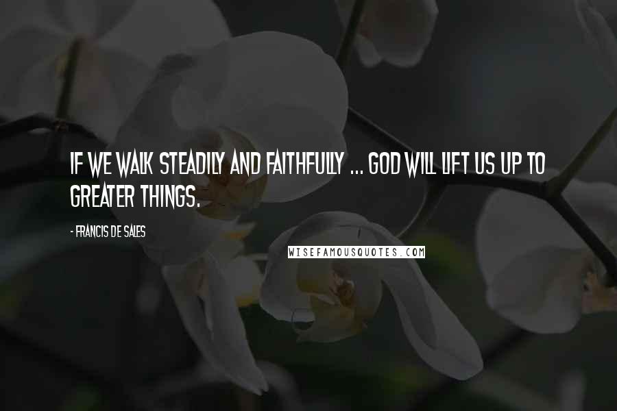Francis De Sales Quotes: If we walk steadily and faithfully ... God will lift us up to greater things.