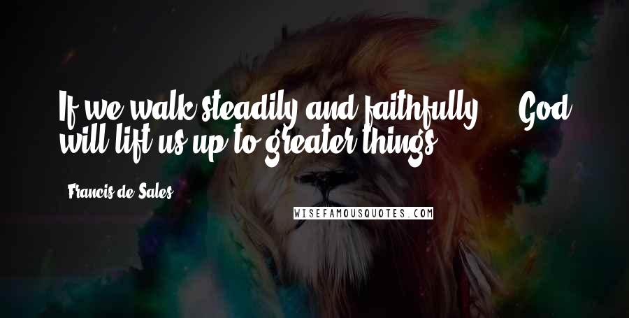 Francis De Sales Quotes: If we walk steadily and faithfully ... God will lift us up to greater things.