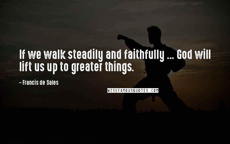 Francis De Sales Quotes: If we walk steadily and faithfully ... God will lift us up to greater things.