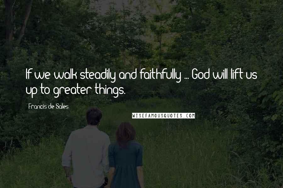 Francis De Sales Quotes: If we walk steadily and faithfully ... God will lift us up to greater things.
