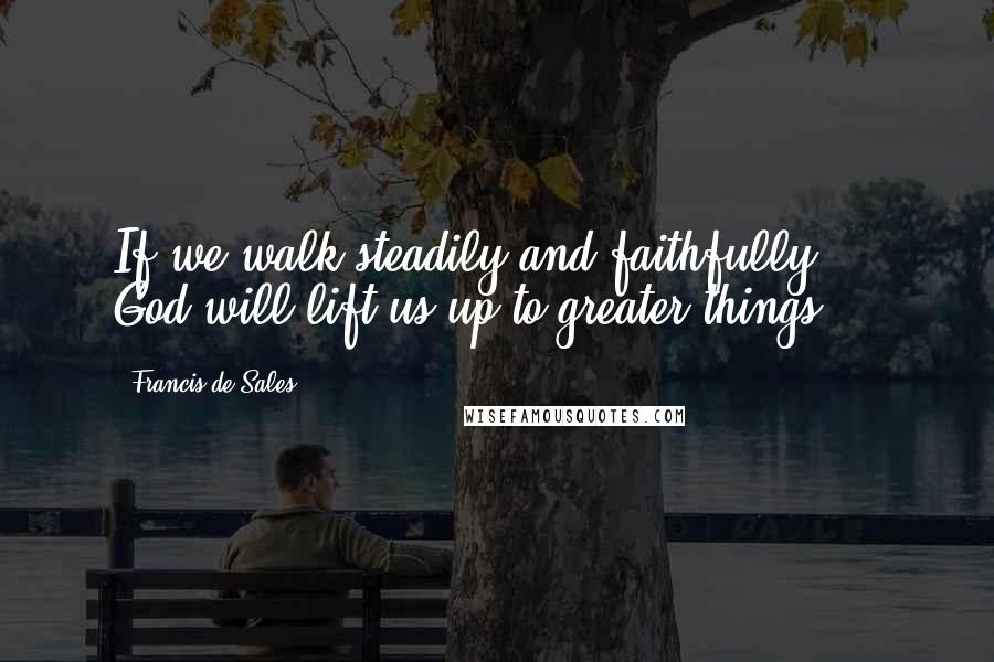 Francis De Sales Quotes: If we walk steadily and faithfully ... God will lift us up to greater things.