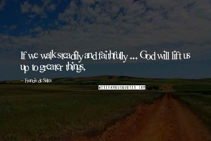 Francis De Sales Quotes: If we walk steadily and faithfully ... God will lift us up to greater things.