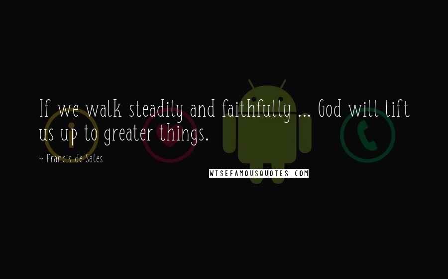Francis De Sales Quotes: If we walk steadily and faithfully ... God will lift us up to greater things.