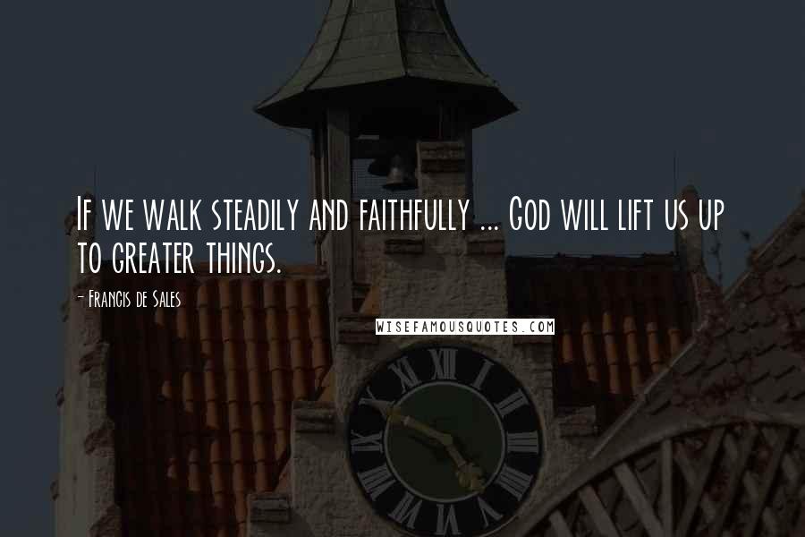 Francis De Sales Quotes: If we walk steadily and faithfully ... God will lift us up to greater things.
