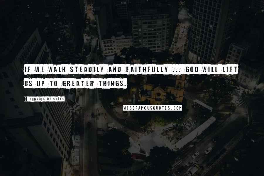 Francis De Sales Quotes: If we walk steadily and faithfully ... God will lift us up to greater things.