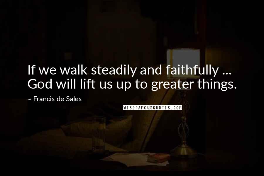 Francis De Sales Quotes: If we walk steadily and faithfully ... God will lift us up to greater things.
