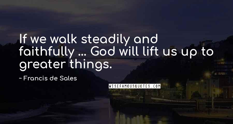 Francis De Sales Quotes: If we walk steadily and faithfully ... God will lift us up to greater things.