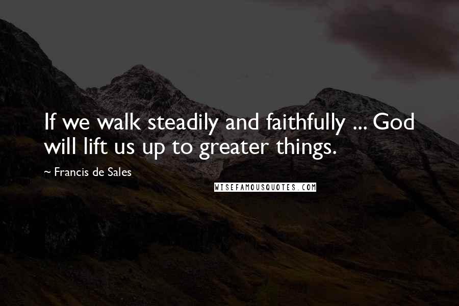 Francis De Sales Quotes: If we walk steadily and faithfully ... God will lift us up to greater things.