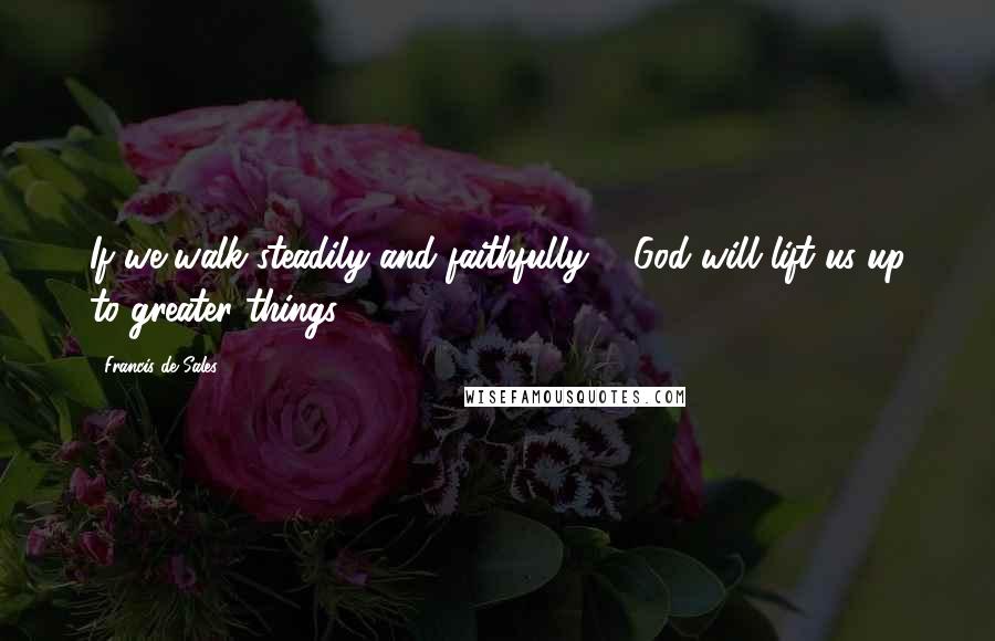 Francis De Sales Quotes: If we walk steadily and faithfully ... God will lift us up to greater things.