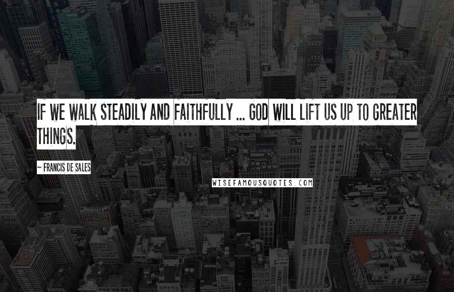 Francis De Sales Quotes: If we walk steadily and faithfully ... God will lift us up to greater things.