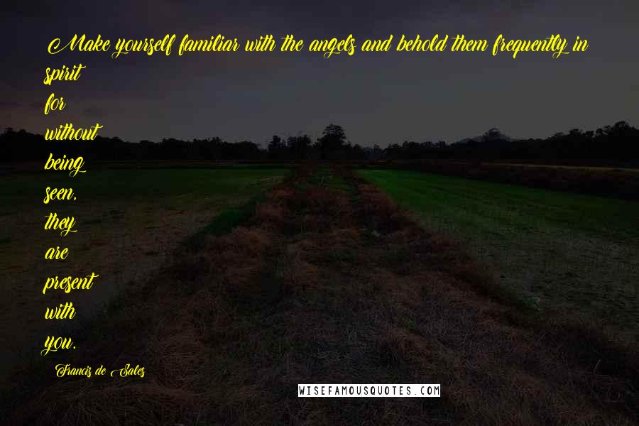 Francis De Sales Quotes: Make yourself familiar with the angels and behold them frequently in spirit; for without being seen, they are present with you.