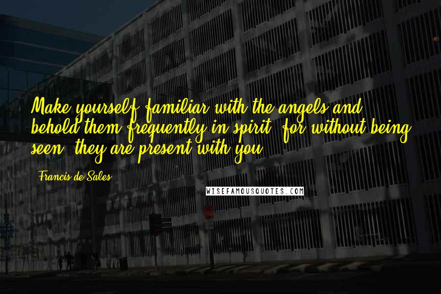 Francis De Sales Quotes: Make yourself familiar with the angels and behold them frequently in spirit; for without being seen, they are present with you.