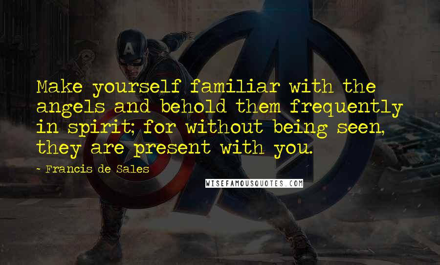 Francis De Sales Quotes: Make yourself familiar with the angels and behold them frequently in spirit; for without being seen, they are present with you.