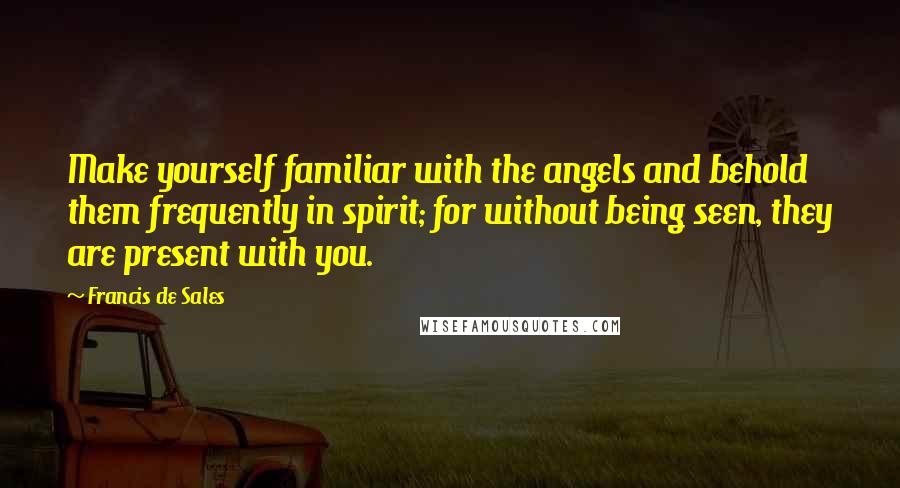 Francis De Sales Quotes: Make yourself familiar with the angels and behold them frequently in spirit; for without being seen, they are present with you.