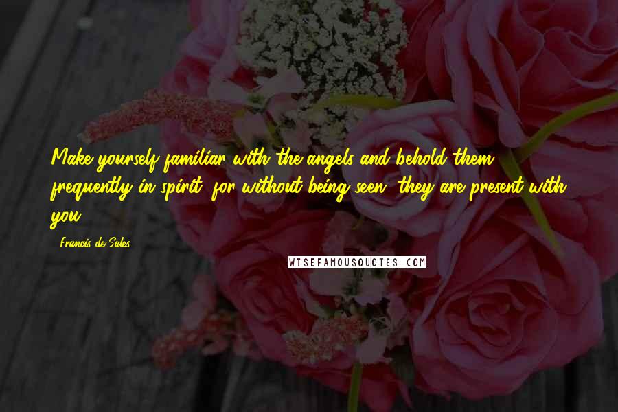 Francis De Sales Quotes: Make yourself familiar with the angels and behold them frequently in spirit; for without being seen, they are present with you.